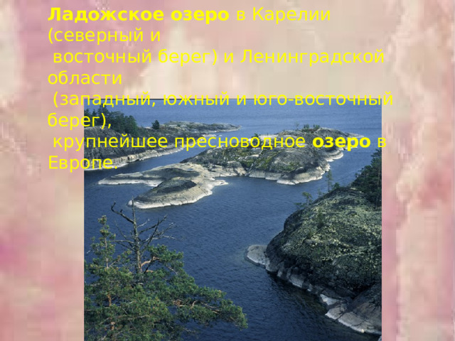 Ладожское озеро в Карелии (северный и  восточный берег) и Ленинградской области  (западный, южный и юго-восточный берег),  крупнейшее пресноводное озеро в Европе. 