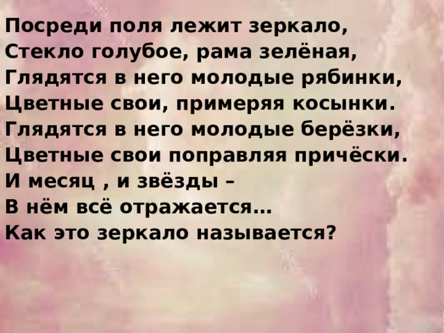 Посреди поля лежит зеркало, Стекло голубое, рама зелёная, Глядятся в него молодые рябинки, Цветные свои, примеряя косынки. Глядятся в него молодые берёзки, Цветные свои поправляя причёски. И месяц , и звёзды – В нём всё отражается… Как это зеркало называется? 