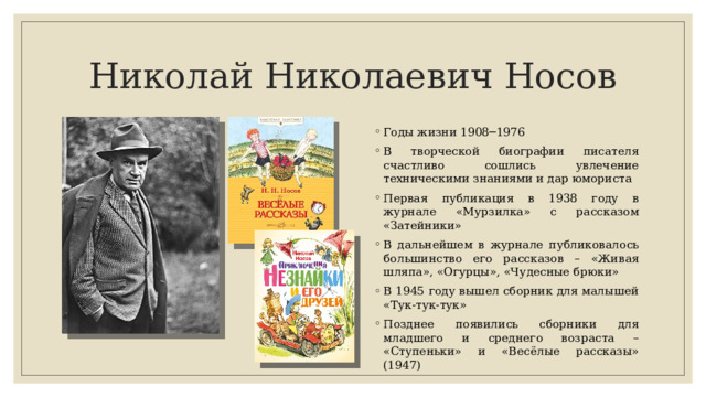 Николай Николаевич Носов Годы жизни 1908─1976 В творческой биографии писателя счастливо сошлись увлечение техническими знаниями и дар юмориста Первая публикация в 1938 году в журнале «Мурзилка» с рассказом «Затейники» В дальнейшем в журнале публиковалось большинство его рассказов – «Живая шляпа», «Огурцы», «Чудесные брюки» В 1945 году вышел сборник для малышей «Тук-тук-тук» Позднее появились сборники для младшего и среднего возраста – «Ступеньки» и «Весёлые рассказы» (1947) 