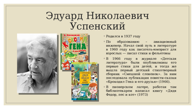 Эдуард Николаевич Успенский Родился в 1937 году По образованию – авиационный инженер. Начал свой путь в литературе в 1960 году как писа­тель-юморист для взрослых — писал стихи и фельетоны В 1966 году в журнале «Детская литература» были опубликованы его первые стихи для детей, и тогда же вышла первый детский сти­хотворный сборник «Смешной слоненок». За ним последовала публикация повести-сказки «Крокодил Гена и его друзья» (1966). В пионерском лагере, рабо­тая там библиотекарем написал книгу «Дядя Федор, пес и кот» (1973) 