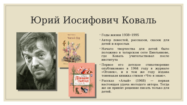 Юрий Иосифович Коваль Годы жизни 1938─1995 Автор повестей, рассказов, ска­зок для детей и взрослых Начало творчества для детей было положено в татарском селе Емельянове, где Коваль учительствовал после института Первое его детское сти­хотворение опубликовано в 1964 году в журнале «Огонек», и в том же году издана тоненькая книжка стихов «Что я знаю». Рассказ «Алый» (1968) — пер­вая настоящая удача молодого автора. Тогда же он принял реше­ние писать только для детей. 