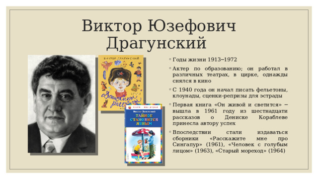 Виктор Юзефович Драгунский Годы жизни 1913─1972 Актер по образованию; он работал в различных театрах, в цирке, однажды снялся в кино С 1940 года он начал писать фельетоны, клоунады, сценки-реп­ризы для эстрады Первая книга «Он живой и светится» ─ вышла в 1961 году из шестнадцати рассказов о Дениске Кораблеве принесла автору успех Впоследствии стали издаваться сборники «Расскажите мне про Сингапур» (1961), «Человек с го­лубым лицом» (1963), «Старый мореход» (1964)  