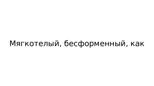 Мягкотелый, бесформенный, как 