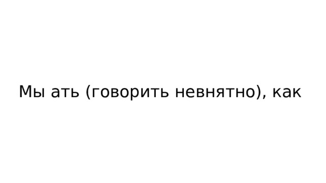 Мы ать (говорить невнятно), как 