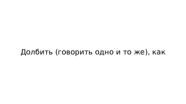 Долбить (говорить одно и то же), как 