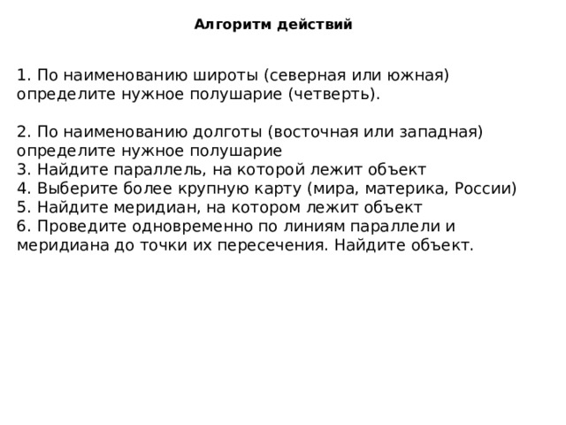 Алгоритм действий 1. По наименованию широты (северная или южная) определите нужное полушарие (четверть). 2. По наименованию долготы (восточная или западная) определите нужное полушарие 3. Найдите параллель, на которой лежит объект 4. Выберите более крупную карту (мира, материка, России) 5. Найдите меридиан, на котором лежит объект 6. Проведите одновременно по линиям параллели и меридиана до точки их пересечения. Найдите объект. 