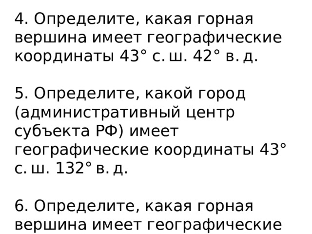 4. Определите, какая горная вершина имеет географические координаты 43° с. ш. 42° в. д. 5. Определите, какой город (административный центр субъекта РФ) имеет географические координаты 43° с. ш. 132° в. д. 6. Определите, какая горная вершина имеет географические координаты 28° с. ш. 87° в. д. 