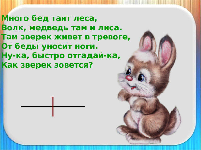 Много бед таят леса,  Волк, медведь там и лиса.  Там зверек живет в тревоге,  От беды уносит ноги.  Ну-ка, быстро отгадай-ка,  Как зверек зовется? 