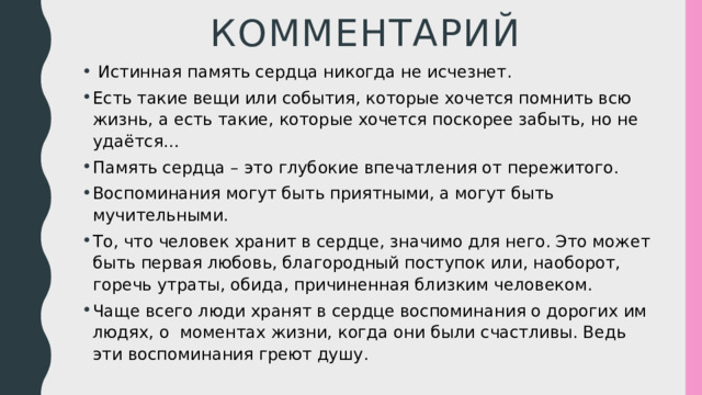 Комментарий  Истинная память сердца никогда не исчезнет. Есть такие вещи или события, которые хочется помнить всю жизнь, а есть такие, которые хочется поскорее забыть, но не удаётся… Память сердца – это глубокие впечатления от пережитого. Воспоминания могут быть приятными, а могут быть мучительными. То, что человек хранит в сердце, значимо для него. Это может быть первая любовь, благородный поступок или, наоборот, горечь утраты, обида, причиненная близким человеком. Чаще всего люди хранят в сердце воспоминания о дорогих им людях, о моментах жизни, когда они были счастливы. Ведь эти воспоминания греют душу. 