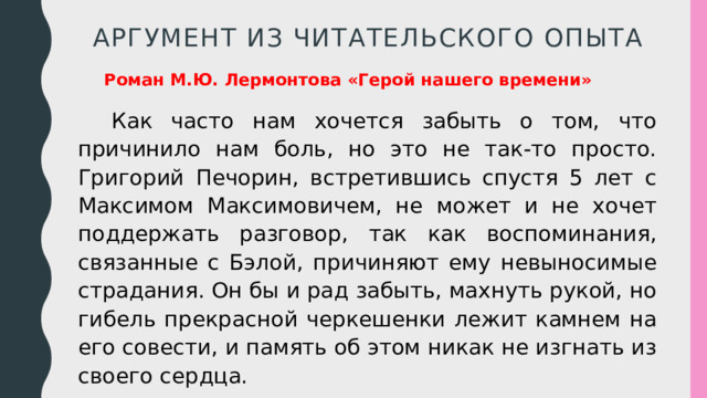 Аргумент из Читательского опыта Роман М.Ю. Лермонтова «Герой нашего времени» Как часто нам хочется забыть о том, что причинило нам боль, но это не так-то просто. Григорий Печорин, встретившись спустя 5 лет с Максимом Максимовичем, не может и не хочет поддержать разговор, так как воспоминания, связанные с Бэлой, причиняют ему невыносимые страдания. Он бы и рад забыть, махнуть рукой, но гибель прекрасной черкешенки лежит камнем на его совести, и память об этом никак не изгнать из своего сердца. 