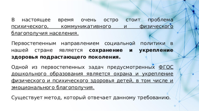В настоящее время очень остро стоит проблема психического, коммуникативного и физического благополучия населения.  Первостепенным направлением социальной политики в нашей стране является сохранение и укрепление здоровья подрастающего поколения. Одной из первостепенных задач предусмотренных ФГОС дошкольного образования является охрана и укрепление физического и психического здоровья детей, в том числе и эмоционального благополучия.  Существует метод, который отвечает данному требованию. 
