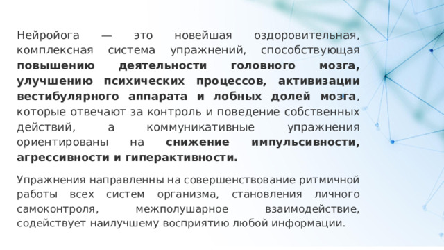 Нейройога — это новейшая оздоровительная, комплексная система упражнений, способствующая повышению деятельности головного мозга, улучшению психических процессов, активизации вестибулярного аппарата и лобных долей мозга , которые отвечают за контроль и поведение собственных действий, а коммуникативные упражнения ориентированы на снижение импульсивности, агрессивности и гиперактивности.  Упражнения направленны на совершенствование ритмичной работы всех систем организма, становления личного самоконтроля, межполушарное взаимодействие, содействует наилучшему восприятию любой информации. 