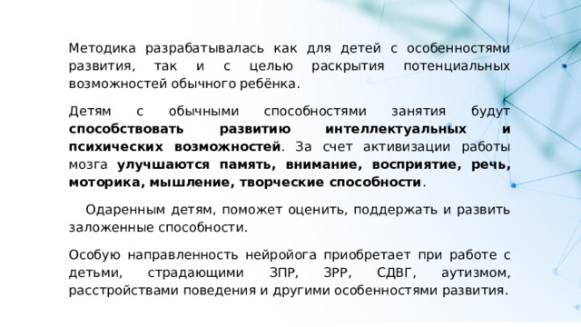 Методика разрабатывалась как для детей с особенностями развития, так и с целью раскрытия потенциальных возможностей обычного ребёнка. Детям с обычными способностями занятия будут способствовать развитию интеллектуальных и психических возможностей . За счет активизации работы мозга улучшаются память, внимание, восприятие, речь, моторика, мышление, творческие способности . Одаренным детям, поможет оценить, поддержать и развить заложенные способности. Особую направленность нейройога приобретает при работе с детьми, страдающими ЗПР, ЗРР, СДВГ, аутизмом, расстройствами поведения и другими особенностями развития. 