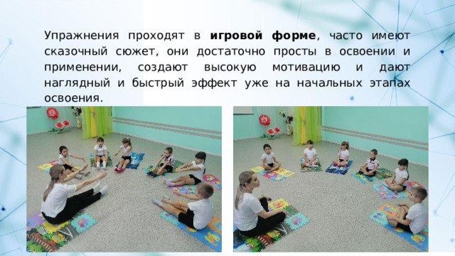Упражнения проходят в игровой форме , часто имеют сказочный сюжет, они достаточно просты в освоении и применении, создают высокую мотивацию и дают наглядный и быстрый эффект уже на начальных этапах освоения. 