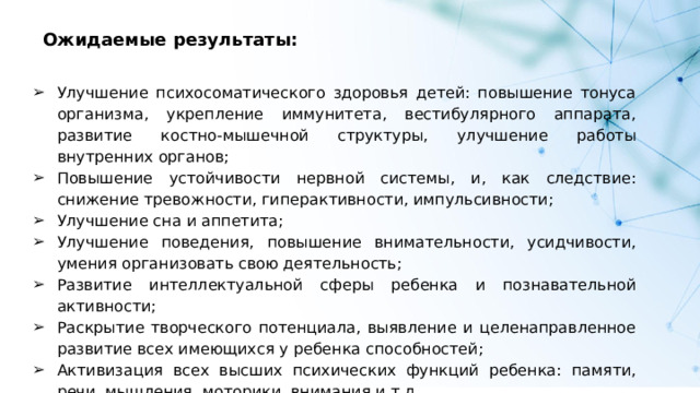 Ожидаемые результаты: Улучшение психосоматического здоровья детей: повышение тонуса организма, укрепление иммунитета, вестибулярного аппарата, развитие костно-мышечной структуры, улучшение работы внутренних органов; Повышение устойчивости нервной системы, и, как следствие: снижение тревожности, гиперактивности, импульсивности; Улучшение сна и аппетита; Улучшение поведения, повышение внимательности, усидчивости, умения организовать свою деятельность; Развитие интеллектуальной сферы ребенка и познавательной активности; Раскрытие творческого потенциала, выявление и целенаправленное развитие всех имеющихся у ребенка способностей; Активизация всех высших психических функций ребенка: памяти, речи, мышления, моторики, внимания и т.д. 
