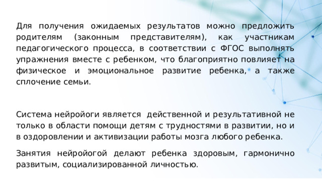 Для получения ожидаемых результатов можно предложить родителям (законным представителям), как участникам педагогического процесса, в соответствии с ФГОС выполнять упражнения вместе с ребенком, что благоприятно повлияет на физическое и эмоциональное развитие ребенка, а также сплочение семьи. Система нейройоги является действенной и результативной не только в области помощи детям с трудностями в развитии, но и в оздоровлении и активизации работы мозга любого ребенка. Занятия нейройогой делают ребенка здоровым, гармонично развитым, социализированной личностью. 