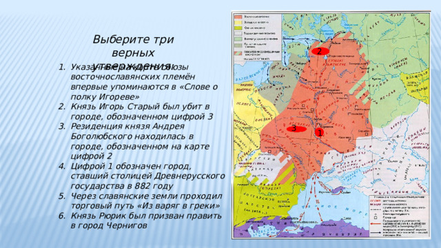 Выберите три верных утверждения: 2 Указанные на карте союзы восточнославянских племён впервые упоминаются в «Слове о полку Игореве» Князь Игорь Старый был убит в городе, обозначенном цифрой 3 Резиденция князя Андрея Боголюбского находилась в городе, обозначенном на карте цифрой 2 Цифрой 1 обозначен город, ставший столицей Древнерусского государства в 882 году Через славянские земли проходил торговый путь «Из варяг в греки» Князь Рюрик был призван править в город Чернигов   3 1 