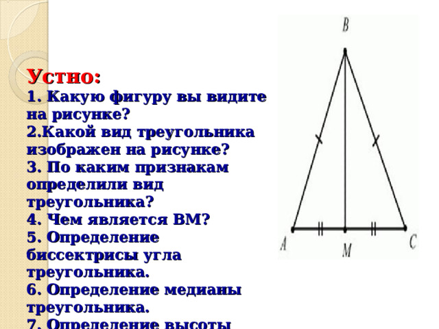    Устно:  1. Какую фигуру вы видите на рисунке ?  2.Какой вид треугольника изображен на рисунке ?  3. По каким признакам определили вид треугольника ?  4. Чем является ВМ ?  5. Определение биссектрисы угла треугольника.  6. Определение медианы треугольника.  7. Определение высоты треугольника.  8. Какие свойства равнобедренного треугольника вы знаете ?   