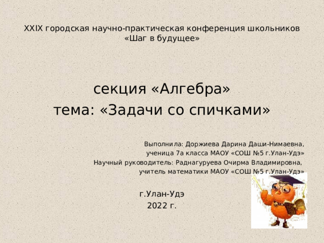  XXIX городская научно-практическая конференция школьников  «Шаг в будущее»   секция «Алгебра» тема: «Задачи со спичками» Выполнила: Доржиева Дарина Даши-Нимаевна,  ученица 7а класса МАОУ «СОШ №5 г.Улан-Удэ» Научный руководитель: Раднагуруева Очирма Владимировна, учитель математики МАОУ «СОШ №5 г.Улан-Удэ» г.Улан-Удэ 2022 г.  