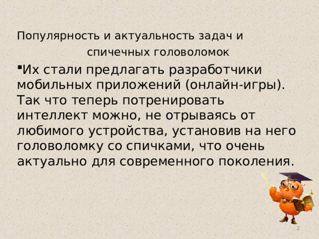 Популярность и актуальность задач и спичечных головоломок Их стали предлагать разработчики мобильных приложений (онлайн-игры). Так что теперь потренировать интеллект можно, не отрываясь от любимого устройства, установив на него головоломку со спичками, что очень актуально для современного поколения.  