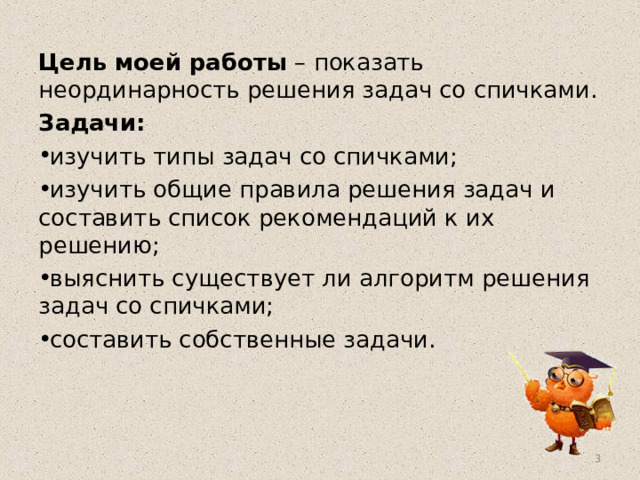 Цель моей работы – показать неординарность решения задач со спичками. Задачи: изучить типы задач со спичками; изучить общие правила решения задач и составить список рекомендаций к их решению; выяснить существует ли алгоритм решения задач со спичками; составить собственные задачи.  