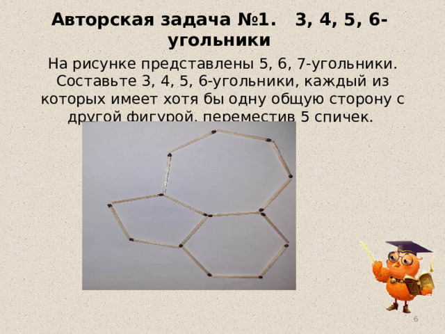  Авторская задача №1. 3, 4, 5, 6-угольники   На рисунке представлены 5, 6, 7-угольники. Составьте 3, 4, 5, 6-угольники, каждый из которых имеет хотя бы одну общую сторону с другой фигурой, переместив 5 спичек.  
