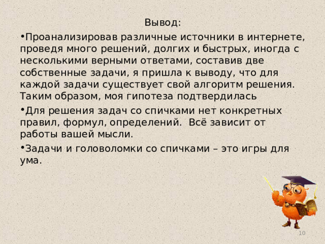 Вывод: Проанализировав различные источники в интернете, проведя много решений, долгих и быстрых, иногда с несколькими верными ответами, составив две собственные задачи, я пришла к выводу, что для каждой задачи существует свой алгоритм решения. Таким образом, моя гипотеза подтвердилась Для решения задач со спичками нет конкретных правил, формул, определений.  Всё зависит от работы вашей мысли. Задачи и головоломки со спичками – это игры для ума.  