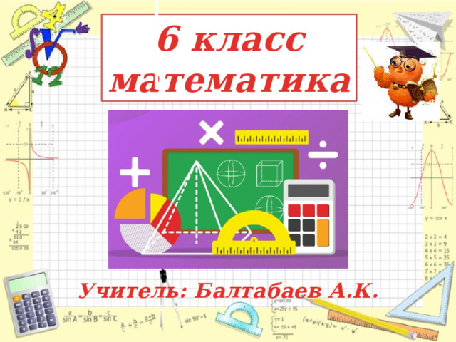 6 класс  математика Учитель: Балтабаев А.К.  