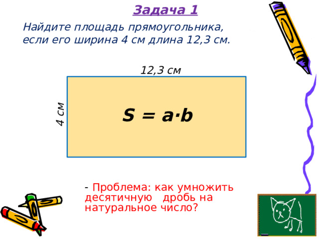 Задача 1 4 см Найдите площадь прямоугольника,  если его ширина 4 см длина 12,3 см. 12,3 см S = a·b - Проблема: как умножить десятичную дробь на натуральное число? 
