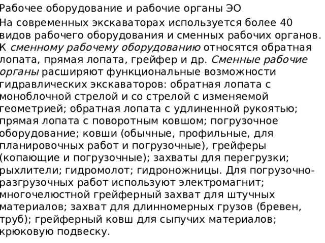 Рабочее оборудование и рабочие органы ЭО На современных экскаваторах используется более 40 видов рабочего оборудования и сменных рабочих органов. К сменному рабочему оборудованию относятся обратная лопата, прямая лопата, грейфер и др. Сменные рабочие органы расширяют функциональные возможности гидравлических экскаваторов: обратная лопата с моноблочной стрелой и со стрелой с изменяемой геометрией; обратная лопата с удлиненной рукоятью; прямая лопата с поворотным ковшом; погрузочное оборудование; ковши (обычные, профиль­ные, для планировочных работ и погрузочные), грейферы (копающие и погрузочные); захваты для перегрузки; рыхлители; гидромолот; гидроножницы. Для погрузочно-разгрузочных работ используют электромагнит; многочелюстной грейферный захват для штучных материалов; захват для длинномерных грузов (бревен, труб); грейферный ковш для сыпучих материалов; крюковую подвеску. 