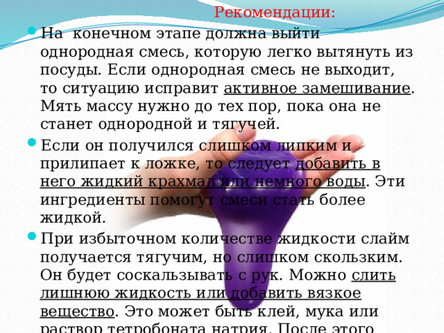  Рекомендации: На конечном этапе должна выйти однородная смесь, которую легко вытянуть из посуды. Если однородная смесь не выходит, то ситуацию исправит активное замешивание . Мять массу нужно до тех пор, пока она не станет однородной и тягучей. Если он получился слишком липким и прилипает к ложке, то следует добавить в него жидкий крахмал или немного воды . Эти ингредиенты помогут смеси стать более жидкой. При избыточном количестве жидкости слайм получается тягучим, но слишком скользким. Он будет соскальзывать с рук. Можно слить лишнюю жидкость или добавить вязкое вещество . Это может быть клей, мука или раствор тетробоната натрия. После этого нужно заново вымесить. 