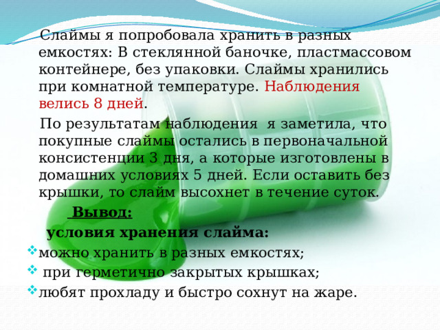  Слаймы я попробовала хранить в разных емкостях: В стеклянной баночке, пластмассовом контейнере, без упаковки. Слаймы хранились при комнатной температуре. Наблюдения велись 8 дней .  По результатам наблюдения я заметила, что покупные слаймы остались в первоначальной консистенции 3 дня, а которые изготовлены в домашних условиях 5 дней. Если оставить без крышки, то слайм высохнет в течение суток.   Вывод:  условия хранения слайма: можно хранить в разных емкостях;  при герметично закрытых крышках; любят прохладу и быстро сохнут на жаре. 