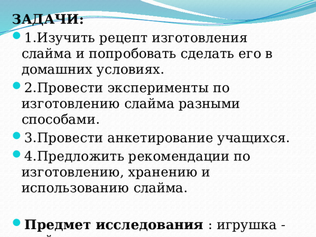 ЗАДАЧИ: 1.Изучить рецепт изготовления слайма и попробовать сделать его в домашних условиях. 2.Провести эксперименты по изготовлению слайма разными способами. 3.Провести анкетирование учащихся. 4.Предложить рекомендации по изготовлению, хранению и использованию слайма. Предмет исследования : игрушка - слайм Объект исследования: человек  