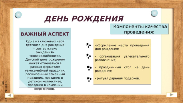 ДЕНЬ РОЖДЕНИЯ  Компоненты качества проведения: ВАЖНЫЙ АСПЕКТ Одна из ключевых черт детского дня рождения – соответствие ожиданиям «новорождённого». Детский день рождения может отмечаться в разных форматах: узкосемейный праздник, расширенный семейный праздник, праздник в детском коллективе, праздник в компании сверстников. -оформление места проведения дня рождения; - организация увлекательного развлечения; - праздничный стол на день рождения; - ритуал дарения подарков. 