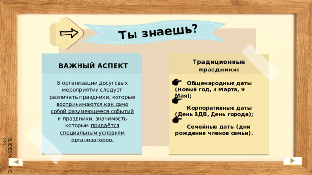Ты знаешь? Традиционные праздники:  ВАЖНЫЙ АСПЕКТ В организации досуговых мероприятий следует различать праздники, которые воспринимаются как само собой разумеющееся событий и праздники, значимость которым придаётся специальным условиям организаторов.  Общенародные даты (Новый год, 8 Марта, 9 Мая);  Корпоративные даты (День ВДВ, День города);  Семейные даты (дни рождения членов семьи). 