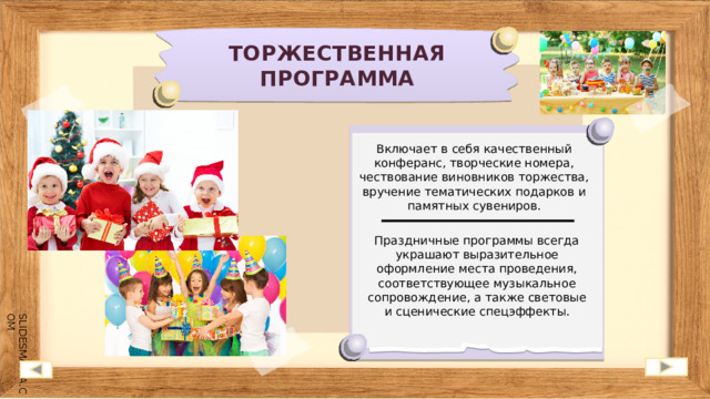 ТОРЖЕСТВЕННАЯ ПРОГРАММА Включает в себя качественный конферанс, творческие номера, чествование виновников торжества, вручение тематических подарков и памятных сувениров. Праздничные программы всегда украшают выразительное оформление места проведения, соответствующее музыкальное сопровождение, а также световые и сценические спецэффекты. 