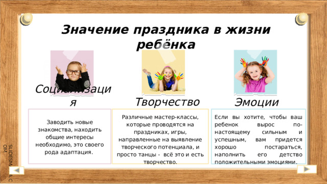 Значение праздника в жизни ребёнка Творчество Социализация Эмоции Если вы хотите, чтобы ваш ребенок вырос по-настоящему сильным и успешным, вам придется хорошо постараться, наполнить его детство положительными эмоциями. Заводить новые знакомства, находить общие интересы необходимо, это своего рода адаптация. Различные мастер-классы, которые проводятся на праздниках, игры, направленные на выявление творческого потенциала, и просто танцы - всё это и есть творчество.  