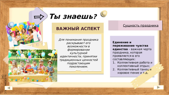 Ты знаешь ? Сущность праздника ВАЖНЫЙ АСПЕКТ Для понимания праздника раскрывают его возможности в формировании культурной идентичности, принятии традиционных ценностей подрастающим поколением. Единение и переживание чувства единства – важная черта праздника, которая проявляется в его составляющих: Коллективная работа и коллективный отдых; Коллективный танец и хоровое пение и т.д. 
