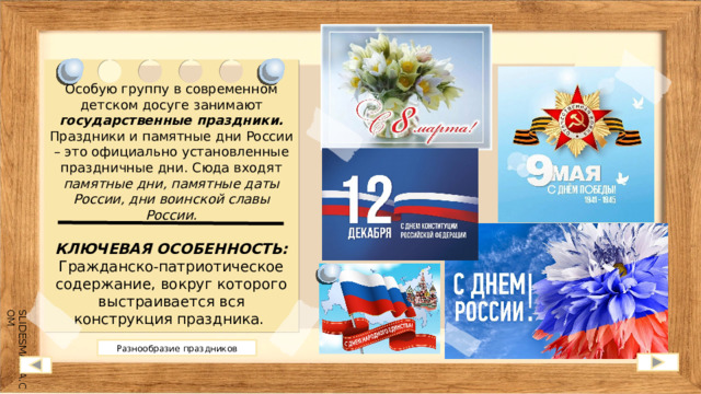 Особую группу в современном детском досуге занимают государственные праздники. Праздники и памятные дни России – это официально установленные праздничные дни. Сюда входят памятные дни, памятные даты России, дни воинской славы России.  КЛЮЧЕВАЯ ОСОБЕННОСТЬ: Гражданско-патриотическое содержание, вокруг которого выстраивается вся конструкция праздника.  Разнообразие праздников 