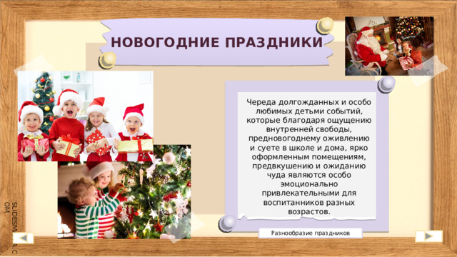 НОВОГОДНИЕ ПРАЗДНИКИ Череда долгожданных и особо любимых детьми событий, которые благодаря ощущению внутренней свободы, предновогоднему оживлению и суете в школе и дома, ярко оформленным помещениям, предвкушению и ожиданию чуда являются особо эмоционально привлекательными для воспитанников разных возрастов. Разнообразие праздников 