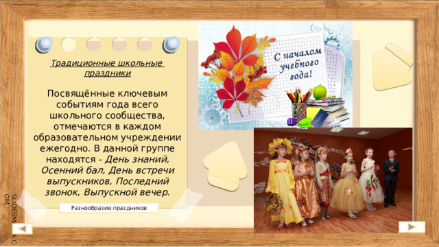 Традиционные школьные праздники  Посвящённые ключевым событиям года всего школьного сообщества, отмечаются в каждом образовательном учреждении ежегодно. В данной группе находятся - День знаний, Осенний бал, День встречи выпускников, Последний звонок, Выпускной вечер. Разнообразие праздников 