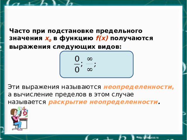 Часто при подстановке предельного значения x 0 в функцию f(x) получаются выражения следующих видов: Эти выражения называются неопределенности , а вычисление пределов в этом случае называется раскрытие неопределенности . 