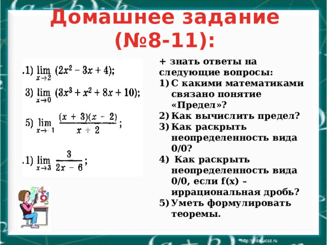 Домашнее задание (№8-11): + знать ответы на следующие вопросы: С какими математиками связано понятие «Предел»? Как вычислить предел? Как раскрыть неопределенность вида 0/0?  Как раскрыть неопределенность вида 0/0, если f(x) – иррациональная дробь? Уметь формулировать теоремы. 