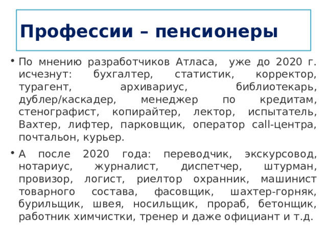 Профессии – пенсионеры По мнению разработчиков Атласа, уже до 2020 г. исчезнут: бухгалтер, статистик, корректор, турагент, архивариус, библиотекарь, дублер/каскадер, менеджер по кредитам, стенографист, копирайтер, лектор, испытатель, Вахтер, лифтер, парковщик, оператор call-центра, почтальон, курьер. А после 2020 года: переводчик, экскурсовод, нотариус, журналист, диспетчер, штурман, провизор, логист, риелтор охранник, машинист товарного состава, фасовщик, шахтер-горняк, бурильщик, швея, носильщик, прораб, бетонщик, работник химчистки, тренер и даже официант и т.д. 