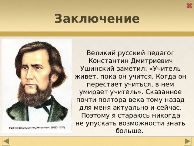 Заключение Великий русский педагог Константин Дмитриевич Ушинский заметил: «Учитель живет, пока он учится. Когда он перестает учиться, в нем умирает учитель». Сказанное почти полтора века тому назад для меня актуально и сейчас. Поэтому я стараюсь никогда не упускать возможности знать больше. 