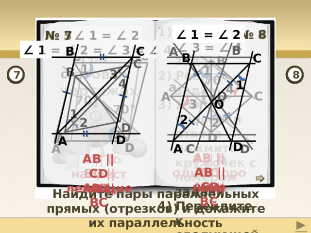 Откройте чертеж задачи Решите задачу Для проверки ответа нажмите кружочек с номером задачи Перейдите к следующей задаче ∠ 1 = ∠ 2 ∠ 3 = ∠ 4 b ∠ 1 = ∠ 2 № 8 № 4 № 2 № 6 № 1 № 5 ∠ 1 = ∠ 2 № 3 № 7 Задачи на готовых чертежах c ∠ 1 = ∠ 2 = ∠ 3 = ∠ 4 B B  C А a  C B b B  C B  C 1 1 B c 3 8 7 1 6 2 4 3 5 70° 4 1 a 4 O  C А 110° 70°  3 O 70° 1 2 2 2 D 2 D А D А D D D  C А А AB || DC AD || BC a || b односторонние AB || CD AB || CD AD || BC AD || BC a || b накрест лежащие AB || CD AB || CD BC || AD Найдите пары параллельных прямых (отрезков) и докажите их параллельность 8 