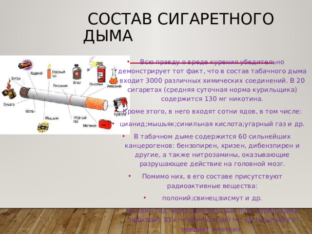  Состав сигаретного дыма Всю правду о вреде курения убедительно демонстрирует тот факт, что в состав табачного дыма входит 3000 различных химических соединений. В 20 сигаретах (средняя суточная норма курильщика) содержится 130 мг никотина. Кроме этого, в него входят сотни ядов, в том числе: цианид;мышьяк;синильная кислота;угарный газ и др. В табачном дыме содержится 60 сильнейших канцерогенов: бензопирен, хризен, дибензпирен и другие, а также нитрозамины, оказывающие разрушающее действие на головной мозг. Помимо них, в его составе присутствуют радиоактивные вещества: полоний;свинец;висмут и др. За один год через дыхательные пути курильщика проходит 81 кг табачного дегтя, часть которого оседает в легких. 