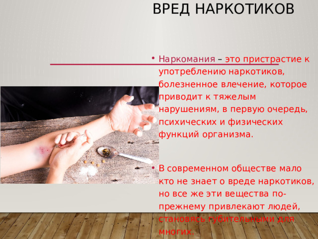 Вред наркотиков Наркомания – это пристрастие к употреблению наркотиков, болезненное влечение, которое приводит к тяжелым нарушениям, в первую очередь, психических и физических функций организма. В современном обществе мало кто не знает о вреде наркотиков, но все же эти вещества по-прежнему привлекают людей, становясь губительными для многих. 