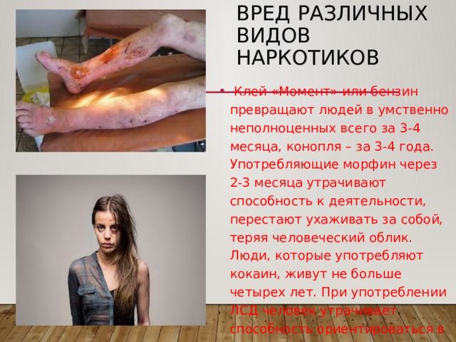 Вред различных видов наркотиков  Клей «Момент» или бензин превращают людей в умственно неполноценных всего за 3-4 месяца, конопля – за 3-4 года. Употребляющие морфин через 2-3 месяца утрачивают способность к деятельности, перестают ухаживать за собой, теряя человеческий облик. Люди, которые употребляют кокаин, живут не больше четырех лет. При употреблении ЛСД человек утрачивает способность ориентироваться в пространстве, у него возникает ощущение, что он умеет летать и, поверив в свои возможности, прыгает с последнего этажа. 