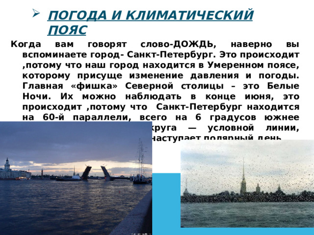 Погода и климатический пояс Когда вам говорят слово-ДОЖДЬ, наверно вы вспоминаете город- Санкт-Петербург. Это происходит ,потому что наш город находится в Умеренном поясе, которому присуще изменение давления и погоды. Главная «фишка» Северной столицы – это Белые Ночи. Их можно наблюдать в конце июня, это происходит ,потому что Санкт-Петербург находится на 60-й параллели, всего на 6 градусов южнее северного полярного круга — условной линии, севернее которой летом наступает полярный день .  